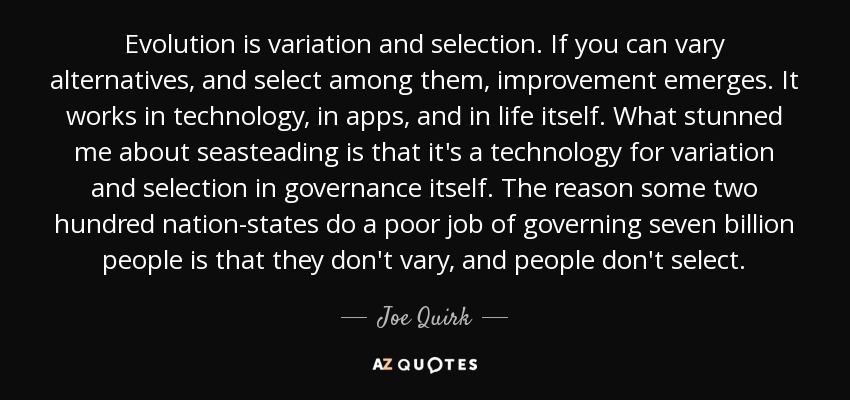 Evolution is variation and selection. If you can vary alternatives, and select among them, improvement emerges. It works in technology, in apps, and in life itself. What stunned me about seasteading is that it's a technology for variation and selection in governance itself. The reason some two hundred nation-states do a poor job of governing seven billion people is that they don't vary, and people don't select. - Joe Quirk