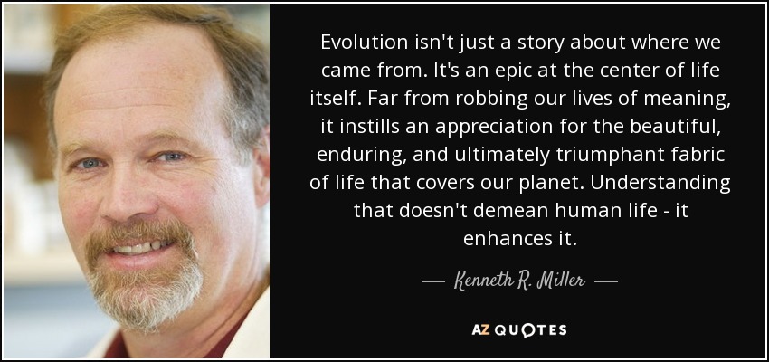 Evolution isn't just a story about where we came from. It's an epic at the center of life itself. Far from robbing our lives of meaning, it instills an appreciation for the beautiful, enduring, and ultimately triumphant fabric of life that covers our planet. Understanding that doesn't demean human life - it enhances it. - Kenneth R. Miller