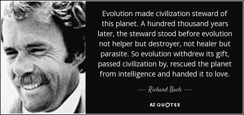 Evolution made civilization steward of this planet. A hundred thousand years later, the steward stood before evolution not helper but destroyer, not healer but parasite. So evolution withdrew its gift, passed civilization by, rescued the planet from intelligence and handed it to love. - Richard Bach