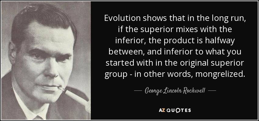 Evolution shows that in the long run, if the superior mixes with the inferior, the product is halfway between, and inferior to what you started with in the original superior group - in other words, mongrelized. - George Lincoln Rockwell