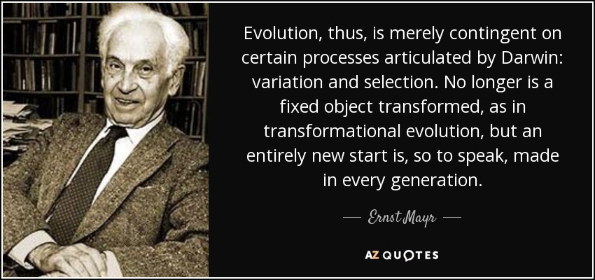 Evolution, thus, is merely contingent on certain processes articulated by Darwin: variation and selection. No longer is a fixed object transformed, as in transformational evolution, but an entirely new start is, so to speak, made in every generation. - Ernst Mayr