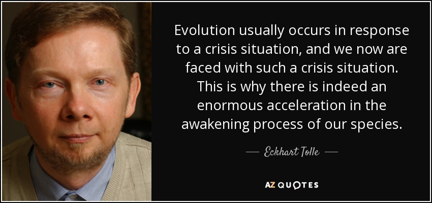 Evolution usually occurs in response to a crisis situation, and we now are faced with such a crisis situation. This is why there is indeed an enormous acceleration in the awakening process of our species. - Eckhart Tolle