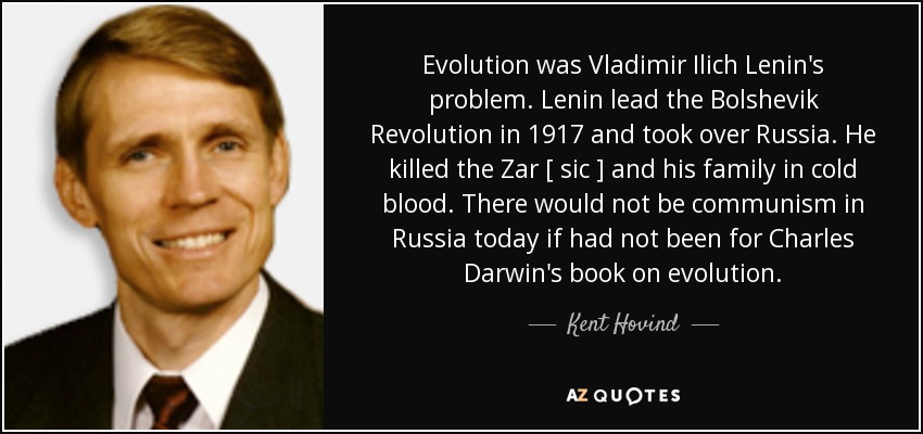 Evolution was Vladimir Ilich Lenin's problem. Lenin lead the Bolshevik Revolution in 1917 and took over Russia. He killed the Zar [ sic ] and his family in cold blood. There would not be communism in Russia today if had not been for Charles Darwin's book on evolution. - Kent Hovind