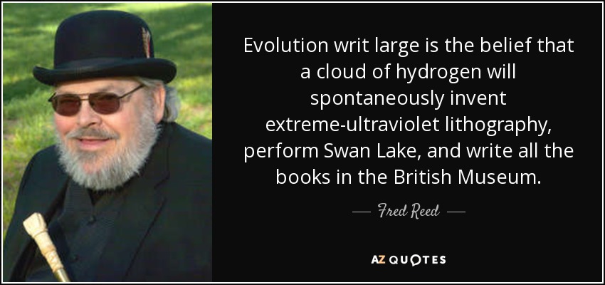 Evolution writ large is the belief that a cloud of hydrogen will spontaneously invent extreme-ultraviolet lithography, perform Swan Lake, and write all the books in the British Museum. - Fred Reed