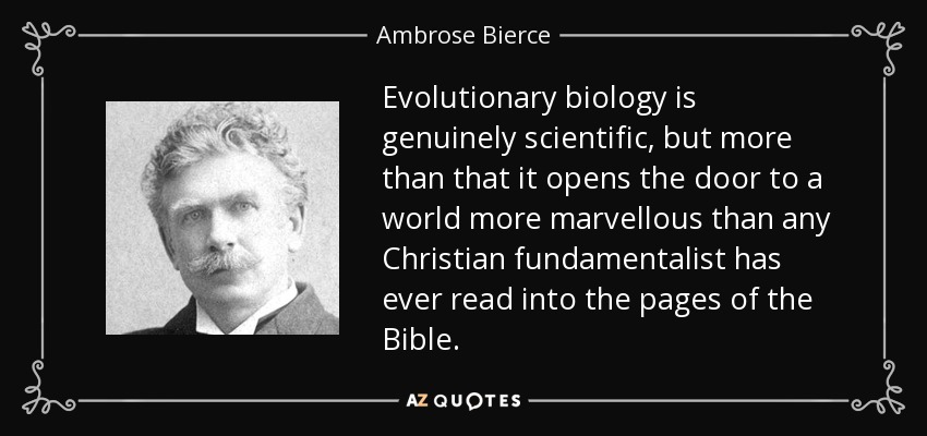 Evolutionary biology is genuinely scientific, but more than that it opens the door to a world more marvellous than any Christian fundamentalist has ever read into the pages of the Bible. - Ambrose Bierce