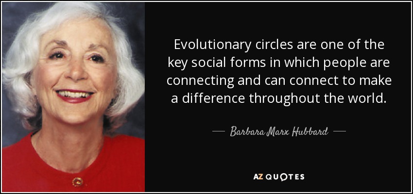 Evolutionary circles are one of the key social forms in which people are connecting and can connect to make a difference throughout the world. - Barbara Marx Hubbard