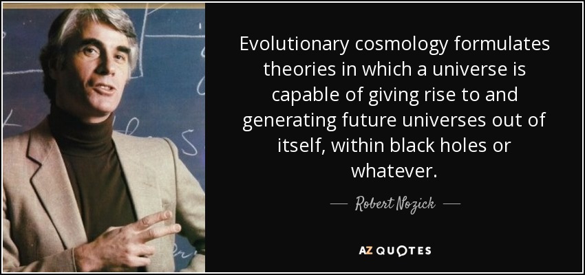 Evolutionary cosmology formulates theories in which a universe is capable of giving rise to and generating future universes out of itself, within black holes or whatever. - Robert Nozick