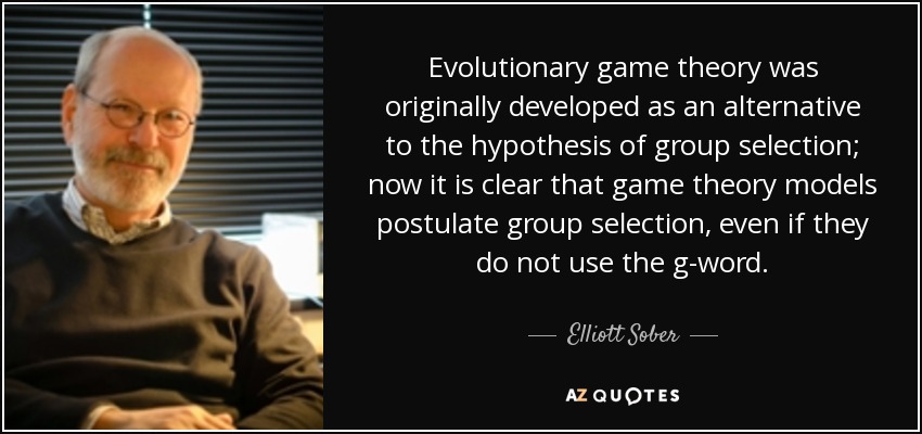 Evolutionary game theory was originally developed as an alternative to the hypothesis of group selection; now it is clear that game theory models postulate group selection, even if they do not use the g-word. - Elliott Sober