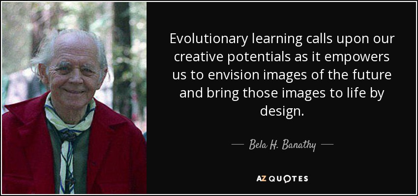 Evolutionary learning calls upon our creative potentials as it empowers us to envision images of the future and bring those images to life by design. - Bela H. Banathy