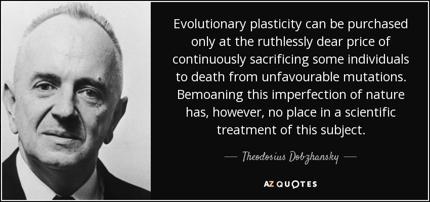 Evolutionary plasticity can be purchased only at the ruthlessly dear price of continuously sacrificing some individuals to death from unfavourable mutations. Bemoaning this imperfection of nature has, however, no place in a scientific treatment of this subject. - Theodosius Dobzhansky