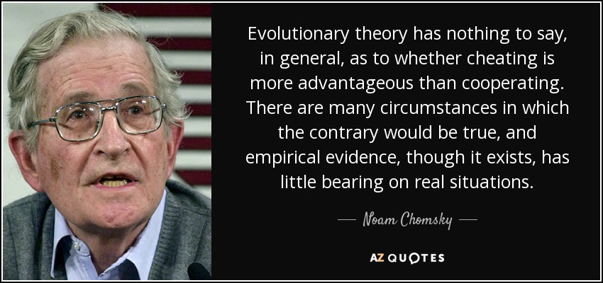 Evolutionary theory has nothing to say, in general, as to whether cheating is more advantageous than cooperating. There are many circumstances in which the contrary would be true, and empirical evidence, though it exists, has little bearing on real situations. - Noam Chomsky