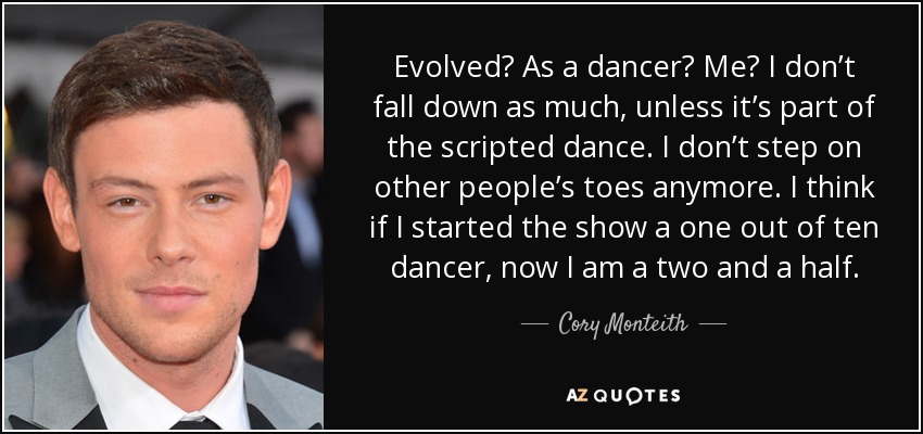 Evolved? As a dancer? Me? I don’t fall down as much, unless it’s part of the scripted dance. I don’t step on other people’s toes anymore. I think if I started the show a one out of ten dancer, now I am a two and a half. - Cory Monteith
