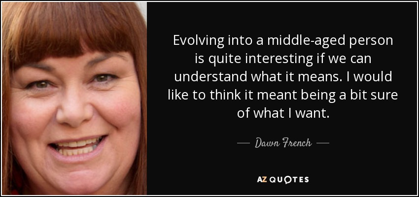 Evolving into a middle-aged person is quite interesting if we can understand what it means. I would like to think it meant being a bit sure of what I want. - Dawn French
