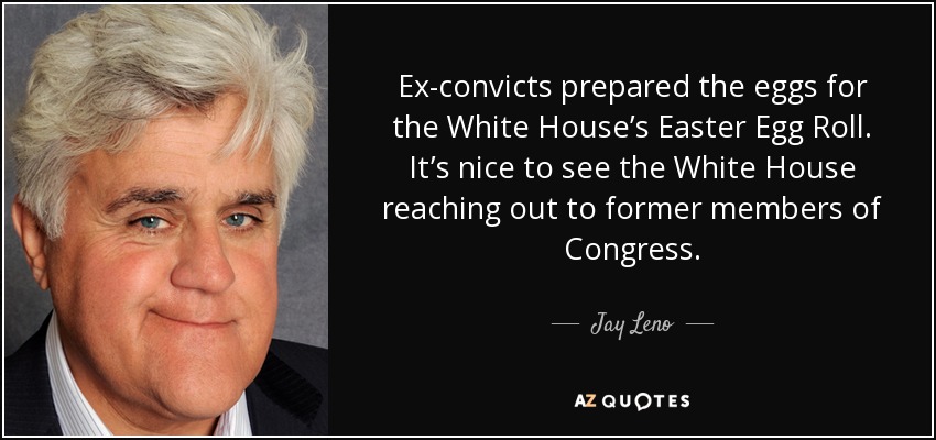 Ex-convicts prepared the eggs for the White House’s Easter Egg Roll. It’s nice to see the White House reaching out to former members of Congress. - Jay Leno