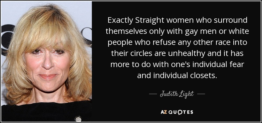 Exactly Straight women who surround themselves only with gay men or white people who refuse any other race into their circles are unhealthy and it has more to do with one's individual fear and individual closets. - Judith Light