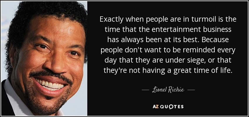 Exactly when people are in turmoil is the time that the entertainment business has always been at its best. Because people don't want to be reminded every day that they are under siege, or that they're not having a great time of life. - Lionel Richie