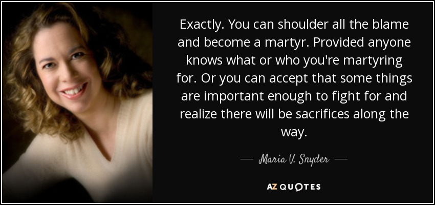 Exactly. You can shoulder all the blame and become a martyr. Provided anyone knows what or who you're martyring for. Or you can accept that some things are important enough to fight for and realize there will be sacrifices along the way. - Maria V. Snyder