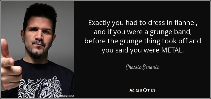 Exactly you had to dress in flannel, and if you were a grunge band, before the grunge thing took off and you said you were METAL. - Charlie Benante