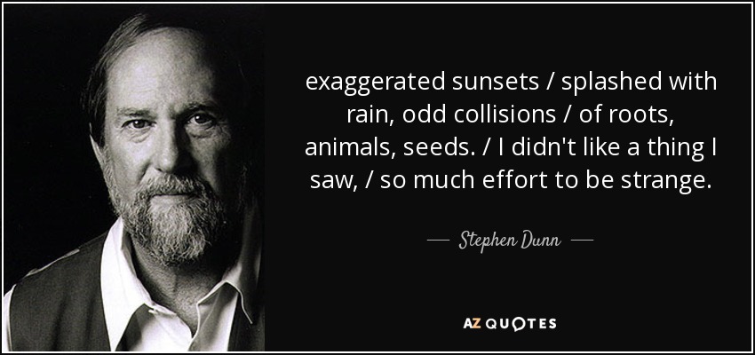 exaggerated sunsets / splashed with rain, odd collisions / of roots, animals, seeds. / I didn't like a thing I saw, / so much effort to be strange. - Stephen Dunn