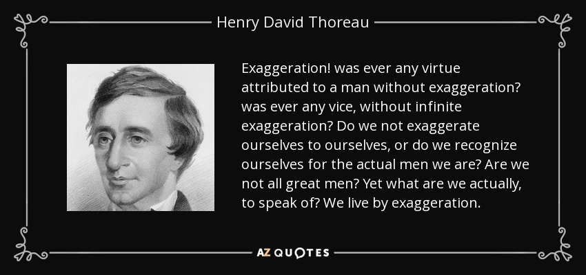 Exaggeration! was ever any virtue attributed to a man without exaggeration? was ever any vice, without infinite exaggeration? Do we not exaggerate ourselves to ourselves, or do we recognize ourselves for the actual men we are? Are we not all great men? Yet what are we actually, to speak of? We live by exaggeration. - Henry David Thoreau