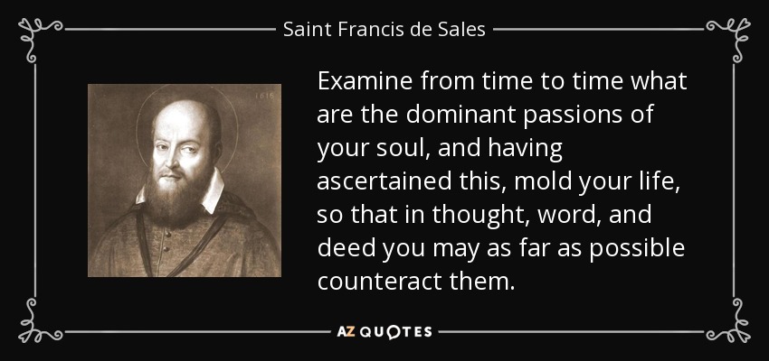 Examine from time to time what are the dominant passions of your soul, and having ascertained this, mold your life, so that in thought, word, and deed you may as far as possible counteract them. - Saint Francis de Sales
