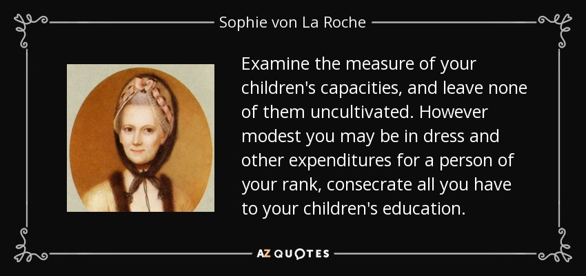Examine the measure of your children's capacities, and leave none of them uncultivated. However modest you may be in dress and other expenditures for a person of your rank, consecrate all you have to your children's education. - Sophie von La Roche