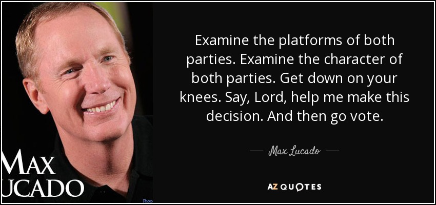 Examine the platforms of both parties. Examine the character of both parties. Get down on your knees. Say, Lord, help me make this decision. And then go vote. - Max Lucado