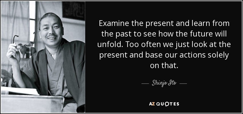 Examine the present and learn from the past to see how the future will unfold. Too often we just look at the present and base our actions solely on that. - Shinjo Ito