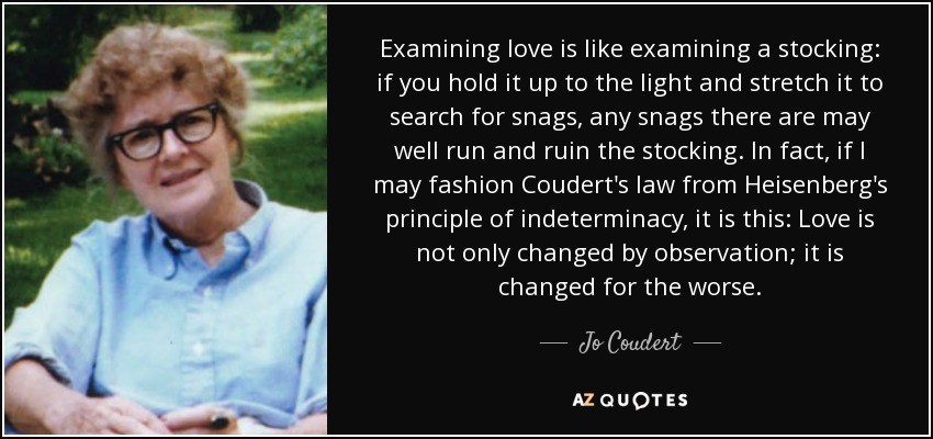 Examining love is like examining a stocking: if you hold it up to the light and stretch it to search for snags, any snags there are may well run and ruin the stocking. In fact, if I may fashion Coudert's law from Heisenberg's principle of indeterminacy, it is this: Love is not only changed by observation; it is changed for the worse. - Jo Coudert