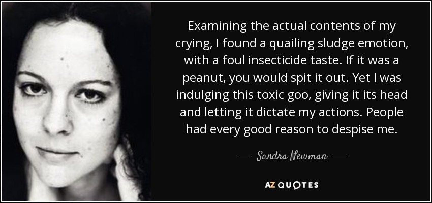 Examining the actual contents of my crying, I found a quailing sludge emotion, with a foul insecticide taste. If it was a peanut, you would spit it out. Yet I was indulging this toxic goo, giving it its head and letting it dictate my actions. People had every good reason to despise me. - Sandra Newman