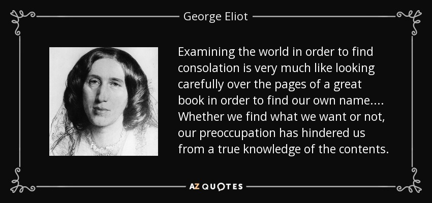 Examining the world in order to find consolation is very much like looking carefully over the pages of a great book in order to find our own name . ... Whether we find what we want or not, our preoccupation has hindered us from a true knowledge of the contents. - George Eliot