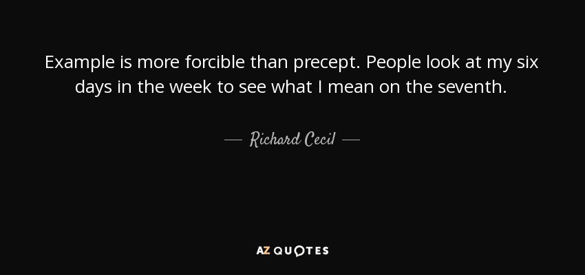 Example is more forcible than precept. People look at my six days in the week to see what I mean on the seventh. - Richard Cecil