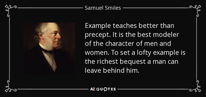 Example teaches better than precept. It is the best modeler of the character of men and women. To set a lofty example is the richest bequest a man can leave behind him. - Samuel Smiles