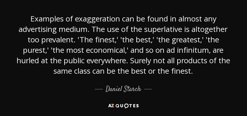 Examples of exaggeration can be found in almost any advertising medium. The use of the superlative is altogether too prevalent. 'The finest,' 'the best,' 'the greatest,' 'the purest,' 'the most economical,' and so on ad infinitum, are hurled at the public everywhere. Surely not all products of the same class can be the best or the finest. - Daniel Starch