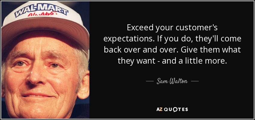 Exceed your customer's expectations. If you do, they'll come back over and over. Give them what they want - and a little more. - Sam Walton