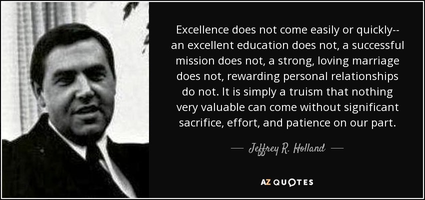 Excellence does not come easily or quickly-- an excellent education does not, a successful mission does not, a strong, loving marriage does not, rewarding personal relationships do not. It is simply a truism that nothing very valuable can come without significant sacrifice, effort, and patience on our part. - Jeffrey R. Holland