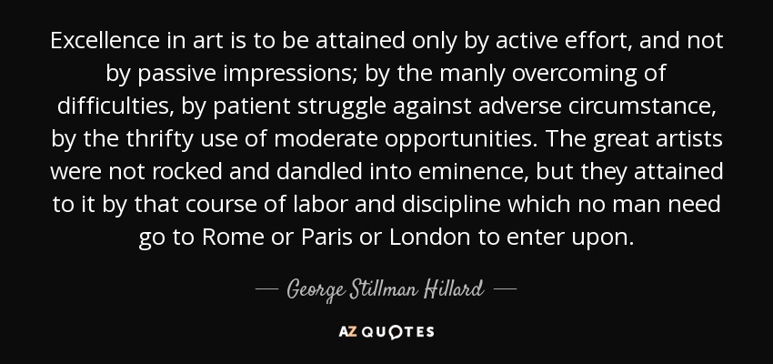 Excellence in art is to be attained only by active effort, and not by passive impressions; by the manly overcoming of difficulties, by patient struggle against adverse circumstance, by the thrifty use of moderate opportunities. The great artists were not rocked and dandled into eminence, but they attained to it by that course of labor and discipline which no man need go to Rome or Paris or London to enter upon. - George Stillman Hillard