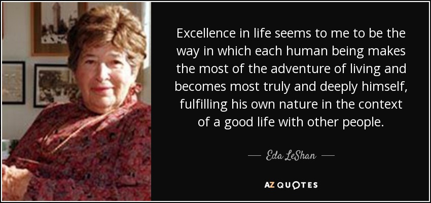 Excellence in life seems to me to be the way in which each human being makes the most of the adventure of living and becomes most truly and deeply himself, fulfilling his own nature in the context of a good life with other people. - Eda LeShan
