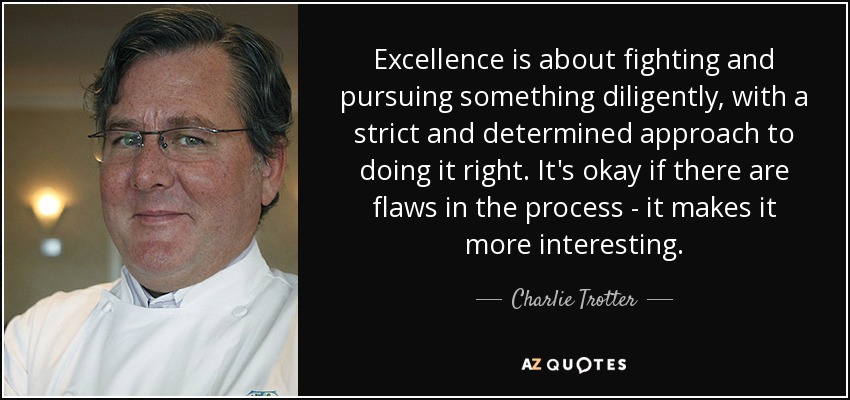 Excellence is about fighting and pursuing something diligently, with a strict and determined approach to doing it right. It's okay if there are flaws in the process - it makes it more interesting. - Charlie Trotter
