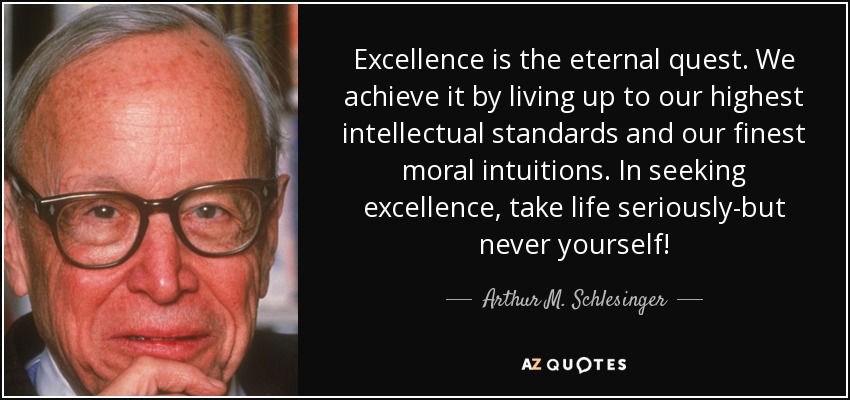 Excellence is the eternal quest. We achieve it by living up to our highest intellectual standards and our finest moral intuitions. In seeking excellence, take life seriously-but never yourself! - Arthur M. Schlesinger, Jr.