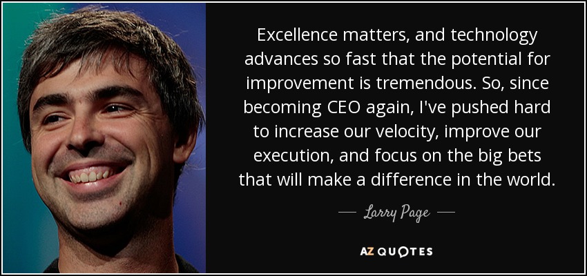 Excellence matters, and technology advances so fast that the potential for improvement is tremendous. So, since becoming CEO again, I've pushed hard to increase our velocity, improve our execution, and focus on the big bets that will make a difference in the world. - Larry Page