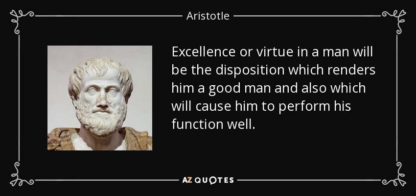 Excellence or virtue in a man will be the disposition which renders him a good man and also which will cause him to perform his function well. - Aristotle