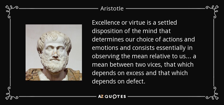 Excellence or virtue is a settled disposition of the mind that determines our choice of actions and emotions and consists essentially in observing the mean relative to us ... a mean between two vices, that which depends on excess and that which depends on defect. - Aristotle