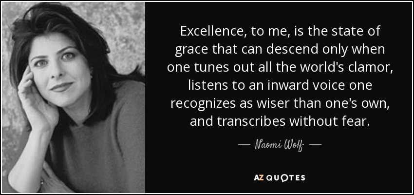 Excellence, to me, is the state of grace that can descend only when one tunes out all the world's clamor, listens to an inward voice one recognizes as wiser than one's own, and transcribes without fear. - Naomi Wolf