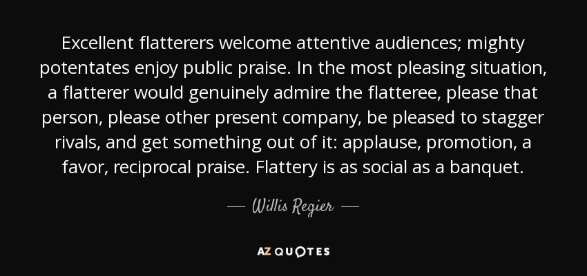 Excellent flatterers welcome attentive audiences; mighty potentates enjoy public praise. In the most pleasing situation, a flatterer would genuinely admire the flatteree, please that person, please other present company, be pleased to stagger rivals, and get something out of it: applause, promotion, a favor, reciprocal praise. Flattery is as social as a banquet. - Willis Regier