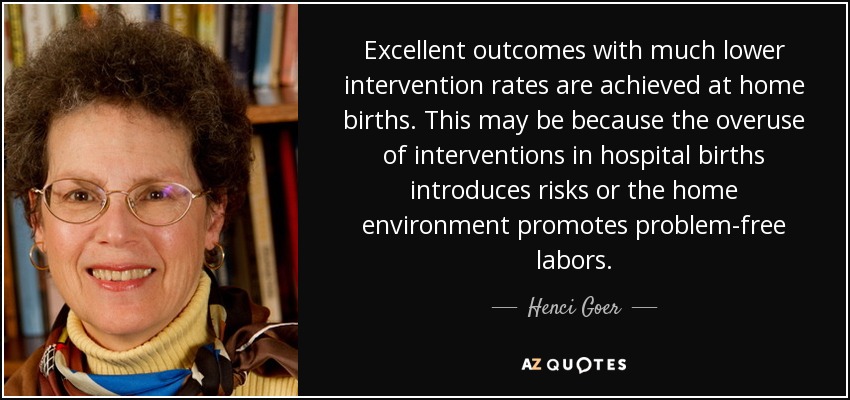 Excellent outcomes with much lower intervention rates are achieved at home births. This may be because the overuse of interventions in hospital births introduces risks or the home environment promotes problem-free labors. - Henci Goer