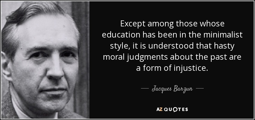 Except among those whose education has been in the minimalist style, it is understood that hasty moral judgments about the past are a form of injustice. - Jacques Barzun