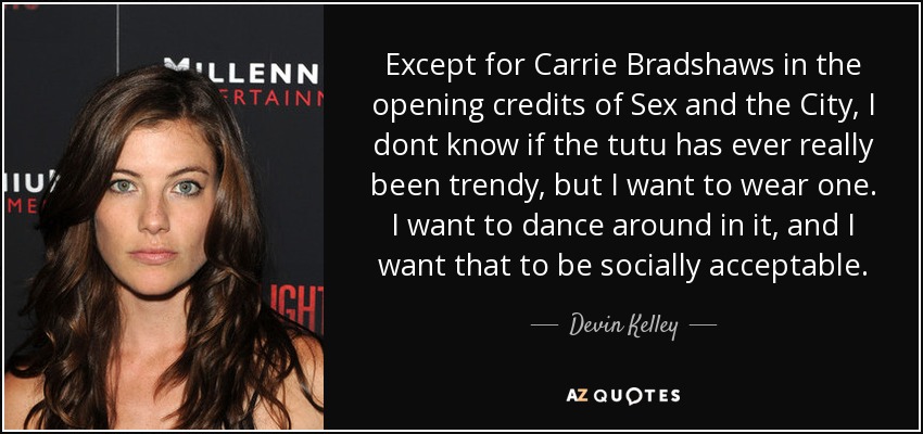 Except for Carrie Bradshaws in the opening credits of Sex and the City, I dont know if the tutu has ever really been trendy, but I want to wear one. I want to dance around in it, and I want that to be socially acceptable. - Devin Kelley