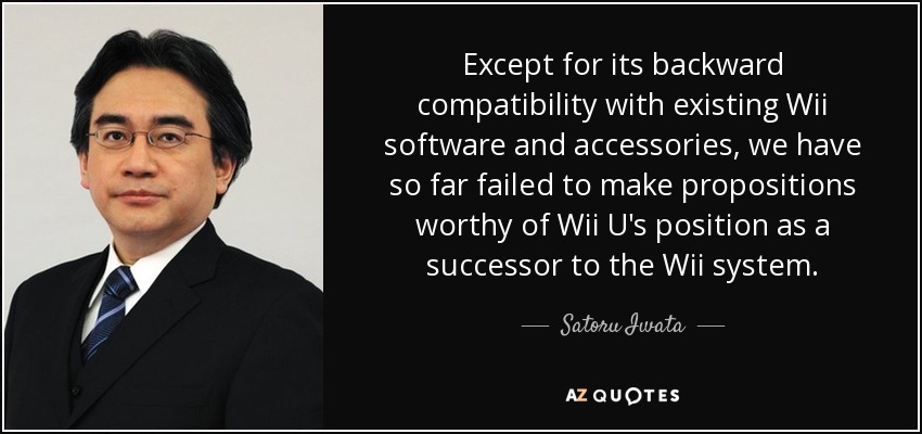 Except for its backward compatibility with existing Wii software and accessories, we have so far failed to make propositions worthy of Wii U's position as a successor to the Wii system. - Satoru Iwata