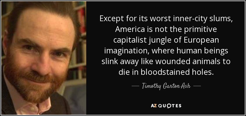 Except for its worst inner-city slums, America is not the primitive capitalist jungle of European imagination, where human beings slink away like wounded animals to die in bloodstained holes. - Timothy Garton Ash